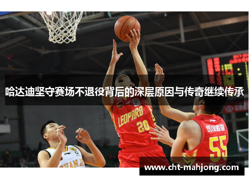 哈达迪坚守赛场不退役背后的深层原因与传奇继续传承