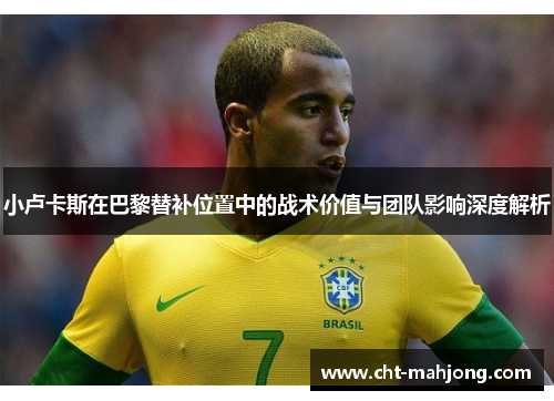 小卢卡斯在巴黎替补位置中的战术价值与团队影响深度解析