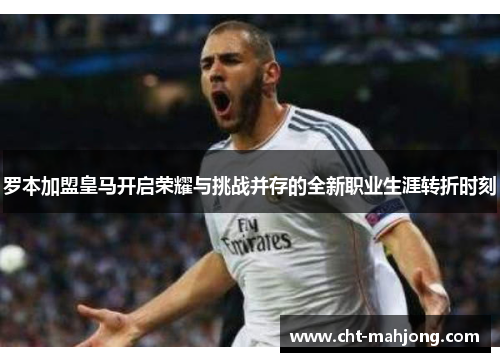 罗本加盟皇马开启荣耀与挑战并存的全新职业生涯转折时刻