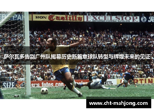 萨尔瓦多告别广州队揭幕历史新篇章球队转型与辉煌未来的见证