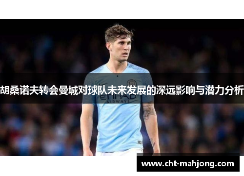 胡桑诺夫转会曼城对球队未来发展的深远影响与潜力分析 胡桑诺夫转会曼城对球队未来发展的深远影响与潜力分析