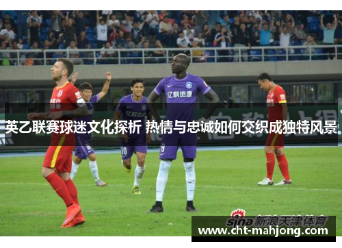 英乙联赛球迷文化探析 热情与忠诚如何交织成独特风景 英乙联赛球迷文化探析 热情与忠诚如何交织成独特风景