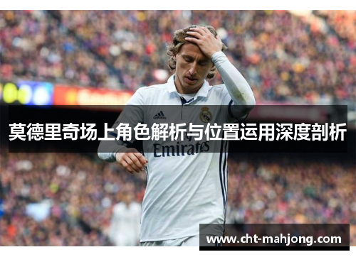 莫德里奇场上角色解析与位置运用深度剖析 莫德里奇场上角色解析与位置运用深度剖析