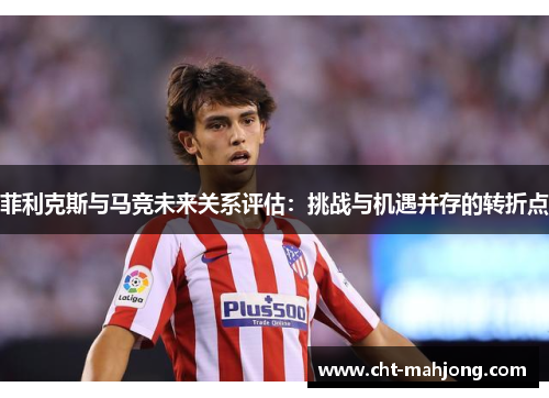 菲利克斯与马竞未来关系评估:挑战与机遇并存的转折点 菲利克斯与马竞未来关系评估:挑战与机遇并存的转折点