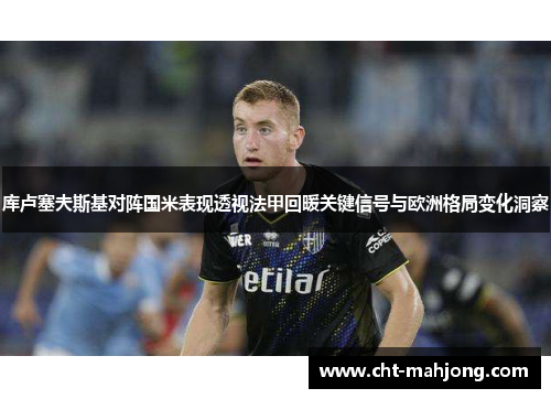 库卢塞夫斯基对阵国米表现透视法甲回暖关键信号与欧洲格局变化洞察