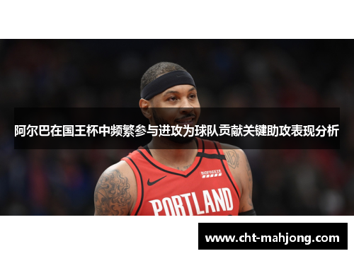 阿尔巴在国王杯中频繁参与进攻为球队贡献关键助攻表现分析